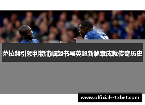 萨拉赫引领利物浦崛起书写英超新篇章成就传奇历史 萨拉赫引领利物浦崛起书写英超新篇章成就传奇历史