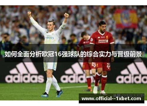 如何全面分析欧冠16强球队的综合实力与晋级前景