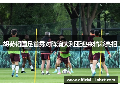胡荷韬国足首秀对阵澳大利亚迎来精彩亮相 胡荷韬国足首秀对阵澳大利亚迎来精彩亮相