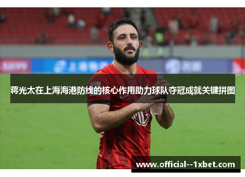 蒋光太在上海海港防线的核心作用助力球队夺冠成就关键拼图