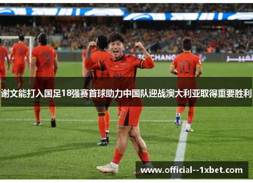 谢文能打入国足18强赛首球助力中国队迎战澳大利亚取得重要胜利 谢文能打入国足18强赛首球助力中国队迎战澳大利亚取得重要胜利