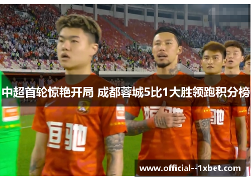中超首轮惊艳开局 成都蓉城5比1大胜领跑积分榜 中超首轮惊艳开局 成都蓉城5比1大胜领跑积分榜
