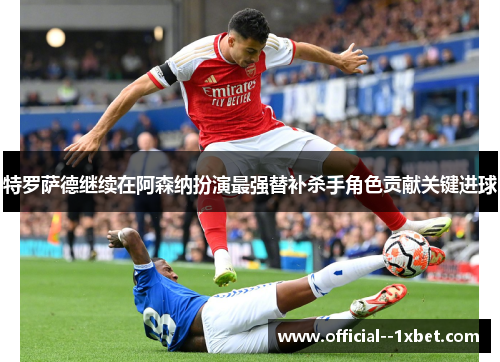 特罗萨德继续在阿森纳扮演最强替补杀手角色贡献关键进球