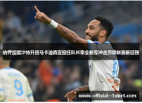 纳乔加盟沙特升班马卡迪西亚担任队长率全新军冲击顶级联赛新征程