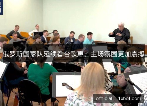 俄罗斯国家队延续看台歌声，主场氛围更加震撼