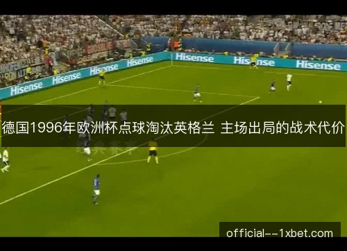 德国1996年欧洲杯点球淘汰英格兰 主场出局的战术代价 德国1996年欧洲杯点球淘汰英格兰 主场出局的战术代价