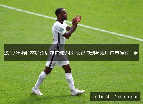 2017年斯特林绝杀后冲进球迷区 庆祝冲动与规则边界撞在一起